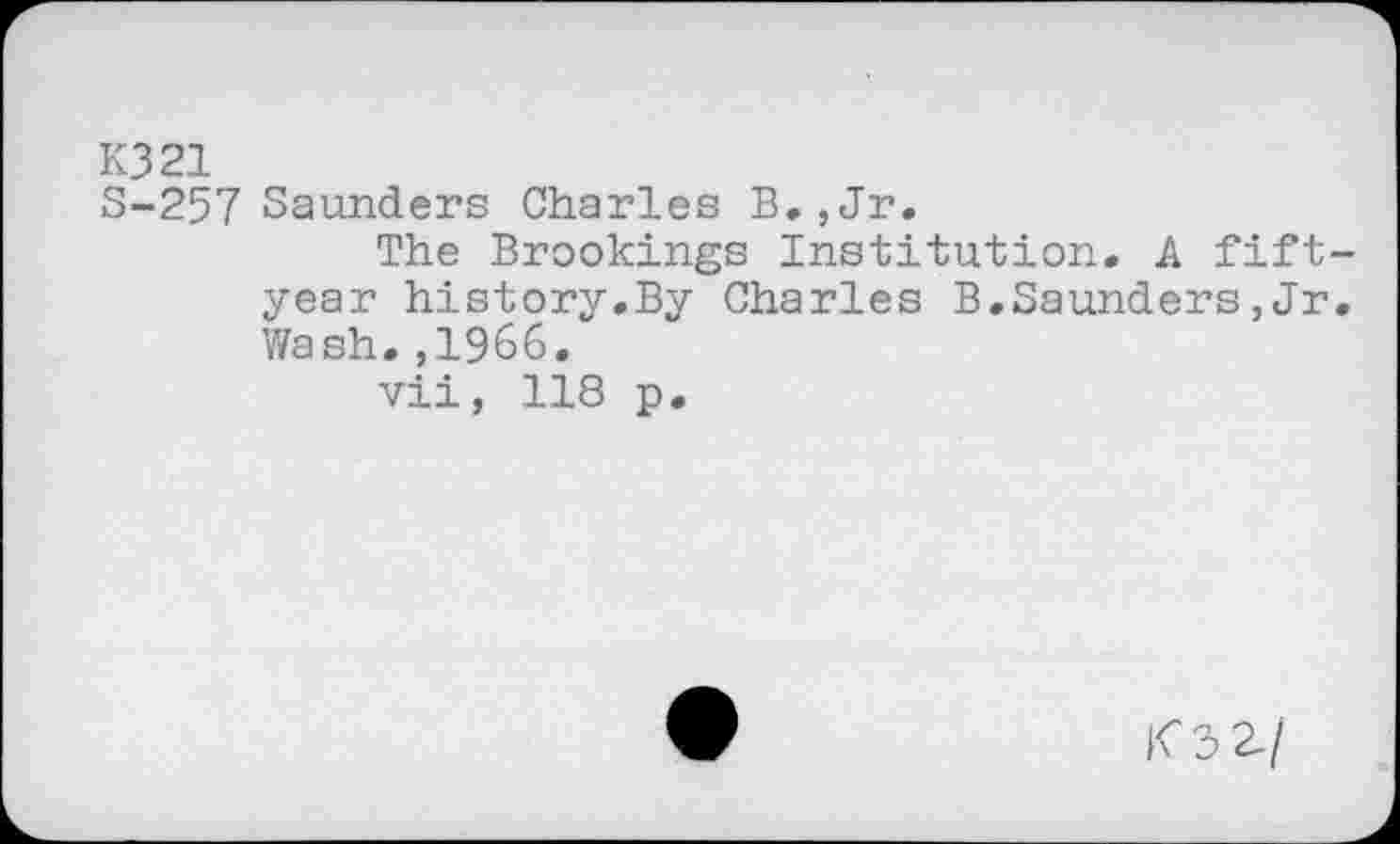 ﻿КЗ 21
S-257 Saunders Charles B., Jr.
The Brookings Institution. A fiftyear history.By Charles B.Saunders,Jr. Wash.,1966.
vii, 118 p.
